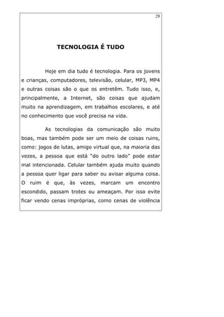 28
TECNOLOGIA É TUDO
Hoje em dia tudo é tecnologia. Para os jovens
e crianças, computadores, televisão, celular, MP3, MP4
e outras coisas são o que os entretêm. Tudo isso, e,
principalmente, a Internet, são coisas que ajudam
muito na aprendizagem, em trabalhos escolares, e até
no conhecimento que você precisa na vida.
As tecnologias da comunicação são muito
boas, mas também pode ser um meio de coisas ruins,
como: jogos de lutas, amigo virtual que, na maioria das
vezes, a pessoa que está “do outro lado” pode estar
mal intencionada. Celular também ajuda muito quando
a pessoa quer ligar para saber ou avisar alguma coisa.
O ruim é que, às vezes, marcam um encontro
escondido, passam trotes ou ameaçam. Por isso evite
ficar vendo cenas impróprias, como cenas de violência
 