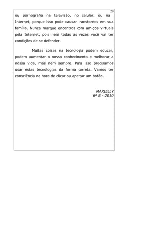 29
ou pornografia na televisão, no celular, ou na
Internet, porque isso pode causar transtornos em sua
família. Nunca marque encontros com amigos virtuais
pela Internet, pois nem todas as vezes você vai ter
condições de se defender.
Muitas coisas na tecnologia podem educar,
podem aumentar o nosso conhecimento e melhorar a
nossa vida, mas nem sempre. Para isso precisamos
usar estas tecnologias da forma correta. Vamos ter
consciência na hora de clicar ou apertar um botão.
MARIELLY
6º B - 2010
 