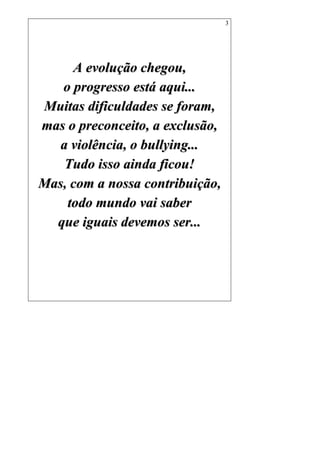 3
AA eevvoolluuççããoo cchheeggoouu,,
oo pprrooggrreessssoo eessttáá aaqquuii......
MMuuiittaass ddiiffiiccuullddaaddeess ssee ffoorraamm,,
mmaass oo pprreeccoonncceeiittoo,, aa eexxcclluussããoo,,
aa vviioollêênncciiaa,, oo bbuullllyyiinngg......
TTuuddoo iissssoo aaiinnddaa ffiiccoouu!!
MMaass,, ccoomm aa nnoossssaa ccoonnttrriibbuuiiççããoo,,
ttooddoo mmuunnddoo vvaaii ssaabbeerr
qquuee iigguuaaiiss ddeevveemmooss sseerr......
 
