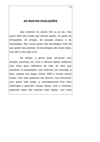 30
AS MUITAS EVOLUÇÕES
Que estamos no século XXI eu já sei, mas
quero falar das coisas que sempre gostei. Eu gosto de
brinquedos, de amigos, de pessoas (reais), e de
tecnologias. Mas nunca gostei das tecnologias mais do
que gostei das pessoas. As tecnologias são muito boas,
mas têm o seu lado ruim.
No celular, a gente pode conversar com
amigos, parentes, etc. Com a câmara digital, podemos
tirar fotos para relembrar de tudo de bom que
acontece. O computador, com Internet, por exemplo, é
bom, porque tem jogos, Orkut, MSN e muitas outras
coisas. Com eles podemos nos divertir, nos comunicar
com quem está longe, e, principalmente ficar bem
informado e aprender muitas coisas. Com a Internet,
podemos saber das notícias mais rápido, com mais
 