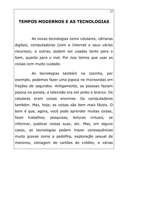 32
TEMPOS MODERNOS E AS TECNOLOGIAS
As novas tecnologias como celulares, câmaras
digitais, computadores (com a Internet e seus vários
recursos), e outras, podem ser usadas tanto para o
bem, quanto para o mal. Por isso temos que usar as
coisas com muito cuidado.
As tecnologias também na cozinha, por
exemplo, podemos fazer uma pipoca no microondas em
frações de segundos. Antigamente, as pessoas faziam
pipoca na panela, a televisão era em preto e branco. Os
celulares eram coisas enormes. Os computadores
também. Mas, hoje, as coisas são bem mais fáceis. O
bom é que, agora, você pode aprender muitas coisas,
fazer trabalhos, pesquisas, leituras virtuais, se
informar, publicar coisas suas, etc. Mas, em alguns
casos, as tecnologias podem trazer consequências
muito graves como a pedofilia, exploração sexual de
menores, clonagem de cartões de crédito, e várias
 