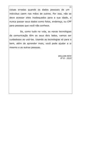 33
coisas erradas quando os dados pessoais de um
indivíduo caem nas mãos de outros. Por isso, não se
deve acessar sites inadequados para a sua idade, e
nunca passar seus dados como fotos, endereço, ou CPF
para pessoas que você não conhece.
Se, como tudo na vida, as novas tecnologias
da comunicação têm os seus dois lados, vamos ser
cuidadosos ao usá-las. Usando as tecnologias só para o
bem, além de aprender mais, você pode ajudar a si
mesmo e as outras pessoas.
WILLIAN REIS
8º B - 2010
 