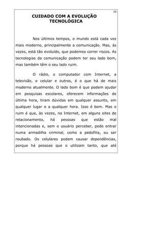 34
CUIDADO COM A EVOLUÇÃO
TECNOLÓGICA
Nos últimos tempos, o mundo está cada vez
mais moderno, principalmente a comunicação. Mas, às
vezes, está tão evoluído, que podemos correr riscos. As
tecnologias da comunicação podem ter seu lado bom,
mas também têm o seu lado ruim.
O rádio, o computador com Internet, a
televisão, o celular e outros, é o que há de mais
moderno atualmente. O lado bom é que podem ajudar
em pesquisas escolares, oferecem informações de
última hora, tiram dúvidas em qualquer assunto, em
qualquer lugar e a qualquer hora. Isso é bom. Mas o
ruim é que, às vezes, na Internet, em alguns sites de
relacionamento, há pessoas que estão mal
intencionadas e, sem o usuário perceber, pode entrar
numa armadilha criminal, como a pedofilia, ou ser
roubado. Os celulares podem causar dependências,
porque há pessoas que o utilizam tanto, que até
 