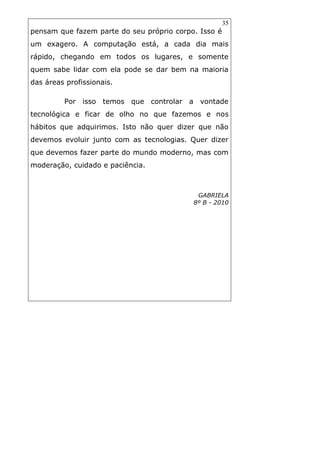 35
pensam que fazem parte do seu próprio corpo. Isso é
um exagero. A computação está, a cada dia mais
rápido, chegando em todos os lugares, e somente
quem sabe lidar com ela pode se dar bem na maioria
das áreas profissionais.
Por isso temos que controlar a vontade
tecnológica e ficar de olho no que fazemos e nos
hábitos que adquirimos. Isto não quer dizer que não
devemos evoluir junto com as tecnologias. Quer dizer
que devemos fazer parte do mundo moderno, mas com
moderação, cuidado e paciência.
GABRIELA
8º B - 2010
 