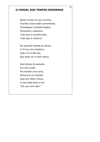 36
O CORDEL DOS TEMPOS MODERNOS
Neste mundo em que vivemos,
Grandes coisas estão aumentando,
Tecnologias e transformações,
Parecendo o soberano.
Tudo aqui é transformado,
Tudo aqui é moderno.
Na segunda metade do século,
A TV era uma chiadeira,
Hoje a TV é tão boa,
Que pode ver a noite inteira.
Nos tempos do passado,
Era uma ilusão.
Pra mandar uma carta,
Demorava um montão.
Hoje tem MSN e Orkut,
A meninada delira e diz:
“Oh, que trem bão!”
 