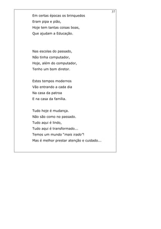 37
Em certas épocas os brinquedos
Eram pipa e pião,
Hoje tem tantas coisas boas,
Que ajudam a Educação.
Nas escolas do passado,
Não tinha computador,
Hoje, além do computador,
Tenho um bom diretor.
Estes tempos modernos
Vão entrando a cada dia
Na casa da patroa
E na casa da família.
Tudo hoje é mudança.
Não são como no passado.
Tudo aqui é lindo,
Tudo aqui é transformado...
Temos um mundo “mais irado”!
Mas é melhor prestar atenção e cuidado...
 