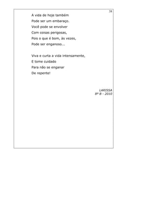 38
A vida de hoje também
Pode ser um embaraço.
Você pode se envolver
Com coisas perigosas,
Pois o que é bom, às vezes,
Pode ser enganoso...
Viva e curta a vida intensamente,
E tome cuidado
Para não se enganar
De repente!
LARISSA
8º B - 2010
 
