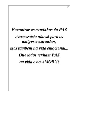 39
EEnnccoonnttrraarr ooss ccaammiinnhhooss ddaa PPAAZZ
éé nneecceessssáárriioo nnããoo ssóó ppaarraa ooss
aammiiggooss ee eessttrraannhhooss,,
mmaass ttaammbbéémm nnaa vviiddaa eemmoocciioonnaall......
QQuuee ttooddooss tteennhhaamm PPAAZZ
nnaa vviiddaa ee nnoo AAMMOORR!!!!!!
 