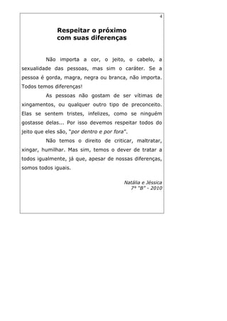 4
Respeitar o próximo
com suas diferenças
Não importa a cor, o jeito, o cabelo, a
sexualidade das pessoas, mas sim o caráter. Se a
pessoa é gorda, magra, negra ou branca, não importa.
Todos temos diferenças!
As pessoas não gostam de ser vítimas de
xingamentos, ou qualquer outro tipo de preconceito.
Elas se sentem tristes, infelizes, como se ninguém
gostasse delas... Por isso devemos respeitar todos do
jeito que eles são, “por dentro e por fora”.
Não temos o direito de criticar, maltratar,
xingar, humilhar. Mas sim, temos o dever de tratar a
todos igualmente, já que, apesar de nossas diferenças,
somos todos iguais.
Natália e Jéssica
7° “B” - 2010
 