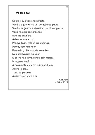 40
Você e Eu
Se digo que você não presta,
Você diz que tenho um coração de pedra.
Você e eu juntos é sinônimo de pé de guerra.
Você não me compreende,
Não me entende...
Antes, nosso amor
Pegava fogo, estava em chamas.
Agora, não tem jeito.
Para mim, não importa se antes
Nós nadávamos em ouro
E agora não temos onde cair mortos.
Mas, para você...
A nota preta está em primeiro lugar.
Agora já era...
Tudo se perdeu!!!
Assim como você e eu...
Gabriela
8° B – 2010
 