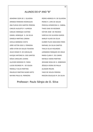 41
ALUNOS DO 6° ANO “B”
Professor: Paulo Sérgio de O. Silva
ADHEMAR IGOR DE J. OLIVEIRA PEDRO HENRICK M. DE OLIVEIRA
AMANDA FERREIRA RODRIGUES PEDRO H. LIMA DE SOUZA
ANA FLÁVIA DOS SANTOS PEREIRA PRISCILA APARECIDA G. CABRAL
CARLOS AUGUSTO P. ALMEIDA THAIS DIAS DE REZENDE
CARLOS HENRIQUE JUSTINO VÍCTOR JOSÉ DE MACEDO
DANIEL HENRIQUE S. DA SILVA VINÍCIUS DE OLIVEIRA RAMOS
DANIELA MARTINS LORENA WARLEY ALVES DA SILVA
DAVILA BARBOSA COSTA KLEBER FILHO GRACIANO PIRES
JOÃO VICTOR DOS S. FERREIRA RAPHAEL DA SILVA SANTOS
JOÃO VITOR DE SOUZA TEIXEIRA THALIS SILVA FAGUNDES
JÚLIO CESAR M. DE CARVALHO LEONARDO MARQUES DE JESUS
KAYQUE ANTONIO B. DOS SANTOS MARIA CLARA F. DO CARMO
KÉSIA CAROLINE LOVERA RAFAELA VIEIRA MARTINS
KLAYVER RODRIGO M. FARIA JEOVANE ROSA DE O. SOBRINHO
LUCAS RICARDO M. DE SOUSA JÉSSICA VIEIRA DE PAULA
MARIELLY SILVA MARTINS ALISSON MOURA
MAURILIO MARTINS NUNES NETO YAGO DE SOUZA PEREIRA
NAYARA PAULA B. PARREIRA MAICON DOUGLAS M. DA SILVA
 