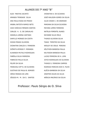 42
ALUNOS DO 7° ANO “B”
Professor: Paulo Sérgio de O. Silva
ALEX FREITAS JACINTO JHONATAN R. DE OLIVEIRA
AMANDA TRINDADE SILVA JOSÉ WALISON GOMES DA SILVA
ANA PAULA ROSA DO PRADO JULIO CESAR C. DE ANDRADE
ANIBAL BATISTA RAMOS NETO MARIANA DA SILVA OLIVEIRA
CAIO VINÍCIUS MENDES SANTOS MAYARA LEMES FERREIRA
CARLOS H. G. DE CARVALHO NATÁLIA PIMENTEL NUNES
DANIELA LORENA CAETANO RAYANNE SILVA MELO
DANYLLO MORAES DA COSTA THIAGO OLIVEIRA SILVA
DIOGO PRADO OLIVEIRA TIAGO TEMOTEO DA SILVA
DIONATAN CARLOS A. FERREIRA WESLEY DE JESUS PEREIRA
DIÔNITA AFONSO F. MIRANDA KÉLITHON BARBOSA PAULA
ELINANDA MUTALO RODRIGUES KELYSSON BARBOSA PAULA
FABÍOLA SILVA PARREIRA LUCAS FERREIRA DE A. LIMA
FABRICIO PAULA SILVA JOYCE RODRIGUES DE OLIVEIRA
FELIPE DA SILVA THIAGO S. FERREIRA CAMPOS
FRANCIELE APª B. DE OLIVEIRA RODRIGO MARCOS DOS R. FILHO
GUSTAVO DE PAULA B. BORGES ALÉCIA BARBOSA DA SILVA
HÉRIK MORAIS DE LIMA JENIFFER KELEN DA SILVA
JÉSSICA M. M. DA S. SANTOS WÉRICA MACÁRIO DA SILVA
 