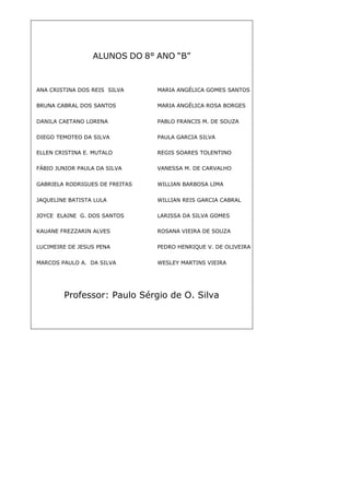43
ALUNOS DO 8° ANO “B”
Professor: Paulo Sérgio de O. Silva
ANA CRISTINA DOS REIS SILVA MARIA ANGÉLICA GOMES SANTOS
BRUNA CABRAL DOS SANTOS MARIA ANGÉLICA ROSA BORGES
DANILA CAETANO LORENA PABLO FRANCIS M. DE SOUZA
DIEGO TEMOTEO DA SILVA PAULA GARCIA SILVA
ELLEN CRISTINA E. MUTALO REGIS SOARES TOLENTINO
FÁBIO JUNIOR PAULA DA SILVA VANESSA M. DE CARVALHO
GABRIELA RODRIGUES DE FREITAS WILLIAN BARBOSA LIMA
JAQUELINE BATISTA LULA WILLIAN REIS GARCIA CABRAL
JOYCE ELAINE G. DOS SANTOS LARISSA DA SILVA GOMES
KAUANE FREZZARIN ALVES ROSANA VIEIRA DE SOUZA
LUCIMEIRE DE JESUS PENA PEDRO HENRIQUE V. DE OLIVEIRA
MARCOS PAULO A. DA SILVA WESLEY MARTINS VIEIRA
 