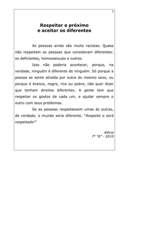 5
Respeitar o próximo
e aceitar os diferentes
As pessoas ainda são muito racistas. Quase
não respeitam as pessoas que consideram diferentes:
os deficientes, homossexuais e outros.
Isso não poderia acontecer, porque, na
verdade, ninguém é diferente de ninguém. Só porque a
pessoa se sente atraída por outra do mesmo sexo, ou
porque é branco, negro, rico ou pobre, não quer dizer
que tenham direitos diferentes. A gente tem que
respeitar os gostos de cada um, e ajudar sempre o
outro com seus problemas.
Se as pessoas respeitassem umas às outras,
de verdade, o mundo seria diferente. “Respeite e será
respeitado!”
Alécia
7° “B” - 2010
 
