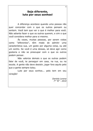 6
Seja diferente,
lute por seus sonhos!
A diferença acontece quando uma pessoa não
quer concordar com o que os outros pensam ou
sentem. Você tem que ver o que é melhor para você.
Não adianta fazer o que os outros querem, e sim o que
você considera melhor para si mesmo.
Às vezes, muitas pessoas, por serem vistos
como “diferentes”, têm medo de admitir uma
característica sua, um gosto por alguma coisa, ou até
um sonho. Se você é uma dessas, só deve agir como
gostaria e não se preocupar com o que os outros
podem pensar.
Não valorize demais o que os outros podem
falar de você, te perseguir em casa, na rua, ou na
escola. A gente não deve desistir, jogar fora aquilo pelo
que a gente sempre lutou.
Lute por seus sonhos... pelo tem em seu
coração!
Daniela Lorena
7° “B” - 2010
 