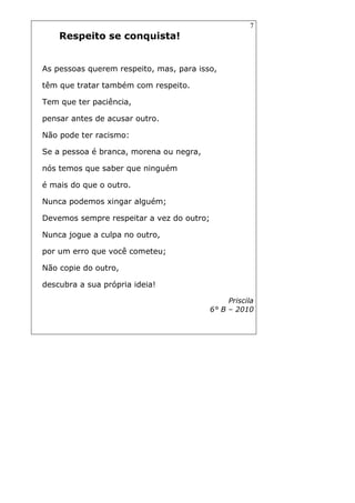 7
Respeito se conquista!
As pessoas querem respeito, mas, para isso,
têm que tratar também com respeito.
Tem que ter paciência,
pensar antes de acusar outro.
Não pode ter racismo:
Se a pessoa é branca, morena ou negra,
nós temos que saber que ninguém
é mais do que o outro.
Nunca podemos xingar alguém;
Devemos sempre respeitar a vez do outro;
Nunca jogue a culpa no outro,
por um erro que você cometeu;
Não copie do outro,
descubra a sua própria ideia!
Priscila
6° B – 2010
 