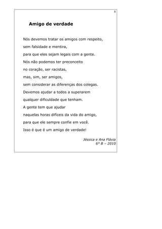 8
Amigo de verdade
Nós devemos tratar os amigos com respeito,
sem falsidade e mentira,
para que eles sejam legais com a gente.
Nós não podemos ter preconceito
no coração, ser racistas,
mas, sim, ser amigos,
sem considerar as diferenças dos colegas.
Devemos ajudar a todos a superarem
qualquer dificuldade que tenham.
A gente tem que ajudar
naquelas horas difíceis da vida do amigo,
para que ele sempre confie em você.
Isso é que é um amigo de verdade!
Jéssica e Ana Flávia
6° B – 2010
 