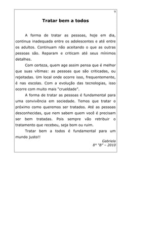 9
Tratar bem a todos
A forma de tratar as pessoas, hoje em dia,
continua inadequada entre os adolescentes e até entre
os adultos. Continuam não aceitando o que as outras
pessoas são. Reparam e criticam até seus mínimos
detalhes.
Com certeza, quem age assim pensa que é melhor
que suas vítimas: as pessoas que são criticadas, ou
rejeitadas. Um local onde ocorre isso, frequentemente,
é nas escolas. Com a evolução das tecnologias, isso
ocorre com muito mais “crueldade”.
A forma de tratar as pessoas é fundamental para
uma convivência em sociedade. Temos que tratar o
próximo como queremos ser tratados. Até as pessoas
desconhecidas, que nem sabem quem você é precisam
ser bem tratadas. Pois sempre vão retribuir o
tratamento que recebeu, seja bom ou ruim.
Tratar bem a todos é fundamental para um
mundo justo!!
Gabriela
8° “B” – 2010
 
