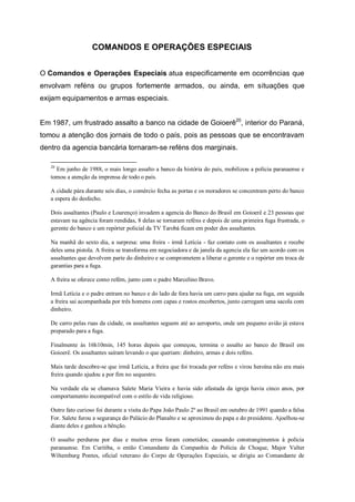 COMANDOS E OPERAÇÕES ESPECIAIS
O Comandos e Operações Especiais atua especificamente em ocorrências que
envolvam reféns ou grupos fortemente armados, ou ainda, em situações que
exijam equipamentos e armas especiais.
Em 1987, um frustrado assalto a banco na cidade de Goioerê20
, interior do Paraná,
tomou a atenção dos jornais de todo o país, pois as pessoas que se encontravam
dentro da agencia bancária tornaram-se reféns dos marginais.
20
Em junho de 1988, o mais longo assalto a banco da história do país, mobilizou a polícia paranaense e
tomou a atenção da imprensa de todo o país.
A cidade pára durante seis dias, o comércio fecha as portas e os moradores se concentram perto do banco
a espera do desfecho.
Dois assaltantes (Paulo e Lourenço) invadem a agencia do Banco do Brasil em Goioerê e 23 pessoas que
estavam na agência foram rendidas, 8 delas se tornaram reféns e depois de uma primeira fuga frustrada, o
gerente do banco e um repórter policial da TV Tarobá ficam em poder dos assaltantes.
Na manhã do sexto dia, a surpresa: uma freira - irmã Letícia - faz contato com os assaltantes e recebe
deles uma pistola. A freira se transforma em negociadora e da janela da agencia ela faz um acordo com os
assaltantes que devolvem parte do dinheiro e se comprometem a liberar o gerente e o repórter em troca de
garantias para a fuga.
A freira se oferece como refém, junto com o padre Marcelino Bravo.
Irmã Letícia e o padre entram no banco e do lado de fora havia um carro para ajudar na fuga, em seguida
a freira sai acompanhada por três homens com capas e rostos encobertos, junto carregam uma sacola com
dinheiro.
De carro pelas ruas da cidade, os assaltantes seguem até ao aeroporto, onde um pequeno avião já estava
preparado para a fuga.
Finalmente às 16h10min, 145 horas depois que começou, termina o assalto ao banco do Brasil em
Goioerê. Os assaltantes saíram levando o que queriam: dinheiro, armas e dois reféns.
Mais tarde descobre-se que irmã Letícia, a freira que foi trocada por reféns e virou heroína não era mais
freira quando ajudou a por fim no sequestro.
Na verdade ela se chamava Salete Maria Vieira e havia sido afastada da igreja havia cinco anos, por
comportamento incompatível com o estilo de vida religioso.
Outro fato curioso foi durante a visita do Papa João Paulo 2º ao Brasil em outubro de 1991 quando a falsa
For. Salete furou a segurança do Palácio do Planalto e se aproximou do papa e do presidente. Ajoelhou-se
diante deles e ganhou a bênção.
O assalto perdurou por dias e muitos erros foram cometidos; causando constrangimentos à polícia
paranaense. Em Curitiba, o então Comandante da Companhia de Polícia de Choque, Major Valter
Wiltemburg Pontes, oficial veterano do Corpo de Operações Especiais, se dirigiu ao Comandante de
 