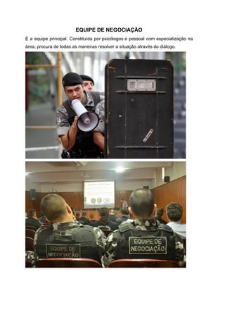 EQUIPE DE NEGOCIAÇÃO
É a equipe principal. Constituída por psicólogos e pessoal com especialização na
área, procura de todas as maneiras resolver a situação através do diálogo.
 