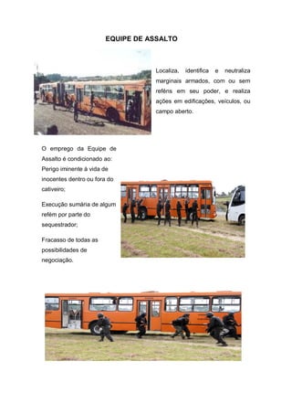 EQUIPE DE ASSALTO
Localiza, identifica e neutraliza
marginais armados, com ou sem
reféns em seu poder, e realiza
ações em edificações, veículos, ou
campo aberto.
O emprego da Equipe de
Assalto é condicionado ao:
Perigo iminente à vida de
inocentes dentro ou fora do
cativeiro;
Execução sumária de algum
refém por parte do
sequestrador;
Fracasso de todas as
possibilidades de
negociação.
 