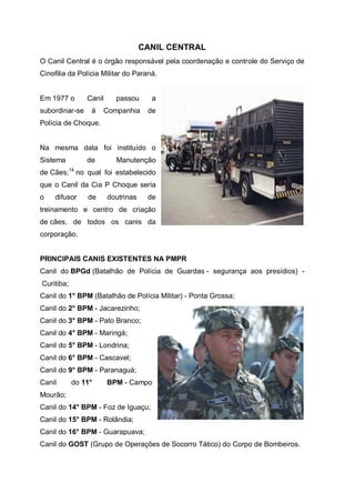 CANIL CENTRAL
O Canil Central é o órgão responsável pela coordenação e controle do Serviço de
Cinofilia da Polícia Militar do Paraná.
Em 1977 o Canil passou a
subordinar-se à Companhia de
Polícia de Choque.
Na mesma data foi instituído o
Sistema de Manutenção
de Cães;14
no qual foi estabelecido
que o Canil da Cia P Choque seria
o difusor de doutrinas de
treinamento e centro de criação
de cães, de todos os canis da
corporação.
PRINCIPAIS CANIS EXISTENTES NA PMPR
Canil do BPGd (Batalhão de Polícia de Guardas - segurança aos presídios) -
Curitiba;
Canil do 1° BPM (Batalhão de Polícia Militar) - Ponta Grossa;
Canil do 2° BPM - Jacarezinho;
Canil do 3° BPM - Pato Branco;
Canil do 4° BPM - Maringá;
Canil do 5° BPM - Londrina;
Canil do 6° BPM - Cascavel;
Canil do 9° BPM - Paranaguá;
Canil do 11° BPM - Campo
Mourão;
Canil do 14° BPM - Foz de Iguaçu;
Canil do 15° BPM - Rolândia;
Canil do 16° BPM - Guarapuava;
Canil do GOST (Grupo de Operações de Socorro Tático) do Corpo de Bombeiros.
 