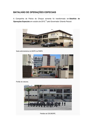 BATALHÃO DE OPERAÇÕES ESPECIAIS
A Companhia de Polícia de Choque somente foi transformada em Batalhão de
Operações Especiais em outubro de 2010,15
pelo Governador Orlando Pessuti.
Sede administrativa do BOPE da PMPR.
Portão de viaturas.
Pelotão de CDC/BOPE.
 
