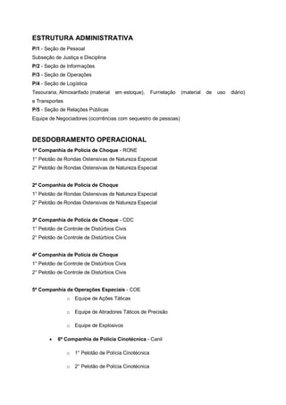 ESTRUTURA ADMINISTRATIVA
P/1 - Seção de Pessoal
Subseção de Justiça e Disciplina
P/2 - Seção de Informações
P/3 - Seção de Operações
P/4 - Seção de Logística
Tesouraria, Almoxarifado (material em estoque), Furrielação (material de uso diário)
e Transportes
P/5 - Seção de Relações Públicas
Equipe de Negociadores (ocorrências com sequestro de pessoas)
DESDOBRAMENTO OPERACIONAL
1ª Companhia de Polícia de Choque - RONE
1° Pelotão de Rondas Ostensivas de Natureza Especial
2° Pelotão de Rondas Ostensivas de Natureza Especial
2ª Companhia de Polícia de Choque
1° Pelotão de Rondas Ostensivas de Natureza Especial
2° Pelotão de Rondas Ostensivas de Natureza Especial
3ª Companhia de Polícia de Choque - CDC
1° Pelotão de Controle de Distúrbios Civis
2° Pelotão de Controle de Distúrbios Civis
4ª Companhia de Polícia de Choque
1° Pelotão de Controle de Distúrbios Civis
2° Pelotão de Controle de Distúrbios Civis
5ª Companhia de Operações Especiais - COE
o Equipe de Ações Táticas
o Equipe de Atiradores Táticos de Precisão
o Equipe de Explosivos
6ª Companhia de Polícia Cinotécnica - Canil
o 1° Pelotão de Polícia Cinotécnica
o 2° Pelotão de Polícia Cinotécnica
 