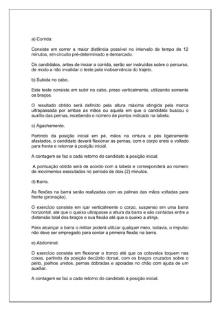 a) Corrida:
Consiste em correr a maior distância possível no intervalo de tempo de 12
minutos, em circuito pré-determinado e demarcado.
Os candidatos, antes de iniciar a corrida, serão ser instruídos sobre o percurso,
de modo a não invalidar o teste pela inobservância do trajeto.
b) Subida no cabo.
Este teste consiste em subir no cabo, preso verticalmente, utilizando somente
os braços.
O resultado obtido será definido pela altura máxima atingida pela marca
ultrapassada por ambas as mãos ou aquela em que o candidato buscou o
auxílio das pernas, recebendo o número de pontos indicado na tabela.
c) Agachamento.
Partindo da posição inicial em pé, mãos na cintura e pés ligeiramente
afastados, o candidato deverá flexionar as pernas, com o corpo ereto e voltado
para frente e retornar à posição inicial.
A contagem se faz a cada retorno do candidato à posição inicial.
A pontuação obtida será de acordo com a tabela e corresponderá ao número
de movimentos executados no período de dois (2) minutos.
d) Barra.
As flexões na barra serão realizadas com as palmas das mãos voltadas para
frente (pronação).
O exercício consiste em içar verticalmente o corpo, suspenso em uma barra
horizontal, até que o queixo ultrapasse a altura da barra e são contadas entre a
distensão total dos braços e sua flexão até que o queixo a atinja.
Para alcançar a barra o militar poderá utilizar qualquer meio, todavia, o impulso
não deve ser empregado para contar a primeira flexão na barra.
e) Abdominal.
O exercício consiste em flexionar o tronco até que os cotovelos toquem nas
coxas, partindo da posição decúbito dorsal, com os braços cruzados sobre o
peito, joelhos unidos, pernas dobradas e apoiadas no chão com ajuda de um
auxiliar.
A contagem se faz a cada retorno do candidato à posição inicial.
 