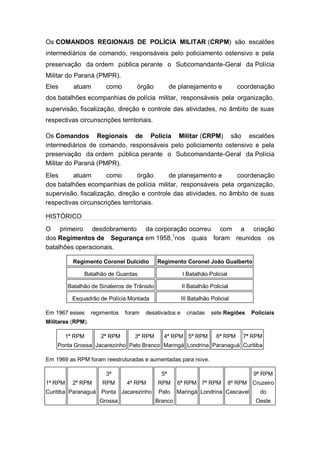 Os COMANDOS REGIONAIS DE POLÍCIA MILITAR (CRPM) são escalões
intermediários de comando, responsáveis pelo policiamento ostensivo e pela
preservação da ordem pública perante o Subcomandante-Geral da Polícia
Militar do Paraná (PMPR).
Eles atuam como órgão de planejamento e coordenação
dos batalhões ecompanhias de polícia militar, responsáveis pela organização,
supervisão, fiscalização, direção e controle das atividades, no âmbito de suas
respectivas circunscrições territoriais.
Os Comandos Regionais de Polícia Militar (CRPM) são escalões
intermediários de comando, responsáveis pelo policiamento ostensivo e pela
preservação da ordem pública perante o Subcomandante-Geral da Polícia
Militar do Paraná (PMPR).
Eles atuam como órgão de planejamento e coordenação
dos batalhões ecompanhias de polícia militar, responsáveis pela organização,
supervisão, fiscalização, direção e controle das atividades, no âmbito de suas
respectivas circunscrições territoriais.
HISTÓRICO
O primeiro desdobramento da corporação ocorreu com a criação
dos Regimentos de Segurança em 1958,1
nos quais foram reunidos os
batalhões operacionais.
Regimento Coronel Dulcídio Regimento Coronel João Gualberto
Batalhão de Guardas I Batalhão Policial
Batalhão de Sinaleiros de Trânsito II Batalhão Policial
Esquadrão de Polícia Montada III Batalhão Policial
Em 1967 esses regimentos foram desativados e criadas sete Regiões Policiais
Militares (RPM).
1ª RPM
Ponta Grossa
2ª RPM
Jacarezinho
3ª RPM
Pato Branco
4ª RPM
Maringá
5ª RPM
Londrina
6ª RPM
Paranaguá
7ª RPM
Curitiba
Em 1969 as RPM foram reestruturadas e aumentadas para nove.
1ª RPM
Curitiba
2ª RPM
Paranaguá
3ª
RPM
Ponta
Grossa
4ª RPM
Jacarezinho
5ª
RPM
Pato
Branco
6ª RPM
Maringá
7ª RPM
Londrina
8ª RPM
Cascavel
9ª RPM
Cruzeiro
do
Oeste
 