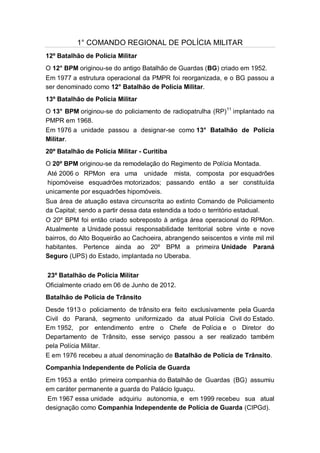 1° COMANDO REGIONAL DE POLÍCIA MILITAR
12º Batalhão de Polícia Militar
O 12° BPM originou-se do antigo Batalhão de Guardas (BG) criado em 1952.
Em 1977 a estrutura operacional da PMPR foi reorganizada, e o BG passou a
ser denominado como 12° Batalhão de Polícia Militar.
13º Batalhão de Polícia Militar
O 13° BPM originou-se do policiamento de radiopatrulha (RP)11
implantado na
PMPR em 1968.
Em 1976 a unidade passou a designar-se como 13° Batalhão de Polícia
Militar.
20º Batalhão de Polícia Militar - Curitiba
O 20º BPM originou-se da remodelação do Regimento de Polícia Montada.
Até 2006 o RPMon era uma unidade mista, composta por esquadrões
hipomóveise esquadrões motorizados; passando então a ser constituída
unicamente por esquadrões hipomóveis.
Sua área de atuação estava circunscrita ao extinto Comando de Policiamento
da Capital; sendo a partir dessa data estendida a todo o território estadual.
O 20º BPM foi então criado sobreposto à antiga área operacional do RPMon.
Atualmente a Unidade possui responsabilidade territorial sobre vinte e nove
bairros, do Alto Boqueirão ao Cachoeira, abrangendo seiscentos e vinte mil mil
habitantes. Pertence ainda ao 20º BPM a primeira Unidade Paraná
Seguro (UPS) do Estado, implantada no Uberaba.
23º Batalhão de Polícia Militar
Oficialmente criado em 06 de Junho de 2012.
Batalhão de Polícia de Trânsito
Desde 1913 o policiamento de trânsito era feito exclusivamente pela Guarda
Civil do Paraná, segmento uniformizado da atual Polícia Civil do Estado.
Em 1952, por entendimento entre o Chefe de Polícia e o Diretor do
Departamento de Trânsito, esse serviço passou a ser realizado também
pela Polícia Militar.
E em 1976 recebeu a atual denominação de Batalhão de Polícia de Trânsito.
Companhia Independente de Polícia de Guarda
Em 1953 a então primeira companhia do Batalhão de Guardas (BG) assumiu
em caráter permanente a guarda do Palácio Iguaçu.
Em 1967 essa unidade adquiriu autonomia, e em 1999 recebeu sua atual
designação como Companhia Independente de Polícia de Guarda (CIPGd).
 