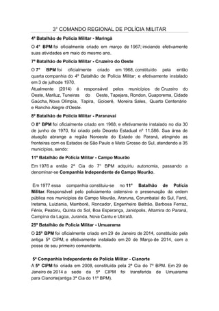 3° COMANDO REGIONAL DE POLÍCIA MILITAR
4º Batalhão de Polícia Militar - Maringá
O 4° BPM foi oficialmente criado em março de 1967; iniciando efetivamente
suas atividades em maio do mesmo ano.
7º Batalhão de Polícia Militar - Cruzeiro do Oeste
O 7° BPM foi oficialmente criado em 1968, constituído pela então
quarta companhia do 4º Batalhão de Polícia Militar; e efetivamente instalado
em 3 de julhode 1970.
Atualmente (2014) é responsável pelos municípios de Cruzeiro do
Oeste, Mariluz, Tuneiras do Oeste, Tapejara, Rondon, Guaporema, Cidade
Gaúcha, Nova Olímpia, Tapira, Goioerê, Moreira Sales, Quarto Centenário
e Rancho Alegre d'Oeste.
8º Batalhão de Polícia Militar - Paranavaí
O 8° BPM foi oficialmente criado em 1968, e efetivamente instalado no dia 30
de junho de 1970, foi criado pelo Decreto Estadual nº 11.586. Sua área de
atuação abrange a região Noroeste do Estado do Paraná, atingindo as
fronteiras com os Estados de São Paulo e Mato Grosso do Sul, atendendo a 35
municípios, sendo:
11º Batalhão de Polícia Militar - Campo Mourão
Em 1976 a então 2ª Cia do 7° BPM adquiriu autonomia, passando a
denominar-se Companhia Independente de Campo Mourão.
Em 1977 essa companhia constituiu-se no 11° Batalhão de Polícia
Militar. Responsável pelo policiamento ostensivo e preservação da ordem
pública nos municípios de Campo Mourão, Araruna, Corumbataí do Sul, Farol,
Iretama, Luiziania, Mamborê, Roncador, Engenheiro Beltrão, Barbosa Ferraz,
Fênix, Peabiru, Quinta do Sol, Boa Esperança, Janiópolis, Altamira do Paraná,
Campina da Lagoa, Juranda, Nova Cantu e Ubiratã.
25º Batalhão de Polícia Militar - Umuarama
O 25º BPM foi oficialmente criado em 29 de Janeiro de 2014, constituído pela
antiga 5ª CIPM, e efetivamente instalado em 20 de Março de 2014, com a
posse de seu primeiro comandante.
5ª Companhia Independente de Polícia Militar - Cianorte
A 5ª CIPM foi criada em 2008, constituída pela 2ª Cia do 7º BPM. Em 29 de
Janeiro de 2014 a sede da 5ª CIPM foi transferida de Umuarama
para Cianorte(antiga 3ª Cia do 11º BPM).
 