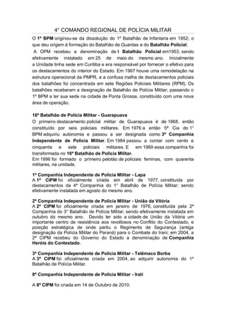 4° COMANDO REGIONAL DE POLÍCIA MILITAR
O 1º BPM originou-se da dissolução do 1º Batalhão de Infantaria em 1952; o
que deu origem à formação do Batalhão de Guardas e do Batalhão Policial.
A OPM recebeu a denominação de I Batalhão Policial em1953, sendo
efetivamente instalado em 25 de maio do mesmo ano. Inicialmente
a Unidade tinha sede em Curitiba e era responsável por fornecer o efetivo para
os destacamentos do interior do Estado. Em 1967 houve uma remodelação na
estrutura operacional da PMPR, e a confusa malha de destacamentos policiais
dos batalhões foi concentrada em sete Regiões Policiais Militares (RPM). Os
batalhões receberam a designação de Batalhão de Polícia Militar; passando o
1º BPM a ter sua sede na cidade de Ponta Grossa, constituído com uma nova
área de operação.
16º Batalhão de Polícia Militar - Guarapuava
O primeiro destacamento policial militar de Guarapuava é de 1868, então
constituído por seis policiais militares. Em 1976 a então 5ª Cia do 1°
BPM adquiriu autonomia e passou a ser designada como 3ª Companhia
Independente de Polícia Militar. Em 1984 passou a contar com cento e
cinquenta e sete policiais militares. E em 1989 essa companhia foi
transformada no 16º Batalhão de Polícia Militar.
Em 1996 foi formado o primeiro pelotão de policiais feminas, com quarenta
militares, na unidade.
1ª Companhia Independente de Polícia Militar - Lapa
A 1ª CIPM foi oficialmente criada em abril de 1977, constituída por
destacamentos da 4ª Companhia do 1° Batalhão de Polícia Militar; sendo
efetivamente instalada em agosto do mesmo ano.
2ª Companhia Independente de Polícia Militar - União da Vitória
A 2ª CIPM foi oficialmente criada em janeiro de 1976, constituída pela 2ª
Companhia do 3° Batalhão de Polícia Militar; sendo efetivamente instalada em
outubro do mesmo ano. Devido ter sido a cidade de União da Vitória um
importante centro de resistência aos revoltosos no Conflito do Contestado, e
posição estratégica de onde partiu o Regimento de Segurança (antiga
designação da Polícia Militar do Paraná) para o Combate do Irani; em 2004, a
2ª CIPM recebeu do Governo do Estado a denominação de Companhia
Heróis do Contestado.
3ª Companhia Independente de Polícia Militar - Telêmaco Borba
A 3ª CIPM foi oficialmente criada em 2004, ao adquirir autonomia do 1º
Batalhão de Polícia Militar.
8ª Companhia Independente de Polícia Militar - Irati
A 8ª CIPM foi criada em 14 de Outubro de 2010.
 