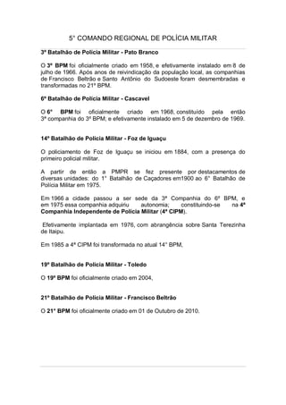 5° COMANDO REGIONAL DE POLÍCIA MILITAR
3º Batalhão de Polícia Militar - Pato Branco
O 3º BPM foi oficialmente criado em 1958, e efetivamente instalado em 8 de
julho de 1966. Após anos de reivindicação da população local, as companhias
de Francisco Beltrão e Santo Antônio do Sudoeste foram desmembradas e
transformadas no 21º BPM.
6º Batalhão de Polícia Militar - Cascavel
O 6° BPM foi oficialmente criado em 1968, constituído pela então
3ª companhia do 3º BPM; e efetivamente instalado em 5 de dezembro de 1969.
14º Batalhão de Polícia Militar - Foz de Iguaçu
O policiamento de Foz de Iguaçu se iniciou em 1884, com a presença do
primeiro policial militar.
A partir de então a PMPR se fez presente por destacamentos de
diversas unidades: do 1° Batalhão de Caçadores em1900 ao 6° Batalhão de
Polícia Militar em 1975.
Em 1966 a cidade passou a ser sede da 3ª Companhia do 6º BPM, e
em 1975 essa companhia adquiriu autonomia; constituindo-se na 4ª
Companhia Independente de Polícia Militar (4ª CIPM).
Efetivamente implantada em 1976, com abrangência sobre Santa Terezinha
de Itaipu.
Em 1985 a 4ª CIPM foi transformada no atual 14° BPM,
19º Batalhão de Polícia Militar - Toledo
O 19º BPM foi oficialmente criado em 2004,
21º Batalhão de Polícia Militar - Francisco Beltrão
O 21° BPM foi oficialmente criado em 01 de Outubro de 2010.
 