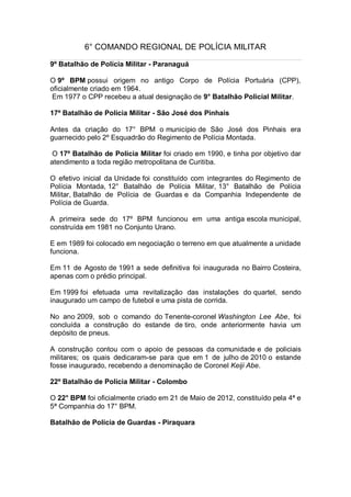 6° COMANDO REGIONAL DE POLÍCIA MILITAR
9º Batalhão de Polícia Militar - Paranaguá
O 9º BPM possui origem no antigo Corpo de Polícia Portuária (CPP),
oficialmente criado em 1964.
Em 1977 o CPP recebeu a atual designação de 9° Batalhão Policial Militar.
17º Batalhão de Polícia Militar - São José dos Pinhais
Antes da criação do 17° BPM o município de São José dos Pinhais era
guarnecido pelo 2º Esquadrão do Regimento de Polícia Montada.
O 17º Batalhão de Polícia Militar foi criado em 1990, e tinha por objetivo dar
atendimento a toda região metropolitana de Curitiba.
O efetivo inicial da Unidade foi constituído com integrantes do Regimento de
Polícia Montada, 12° Batalhão de Polícia Militar, 13° Batalhão de Polícia
Militar, Batalhão de Polícia de Guardas e da Companhia Independente de
Polícia de Guarda.
A primeira sede do 17º BPM funcionou em uma antiga escola municipal,
construída em 1981 no Conjunto Urano.
E em 1989 foi colocado em negociação o terreno em que atualmente a unidade
funciona.
Em 11 de Agosto de 1991 a sede definitiva foi inaugurada no Bairro Costeira,
apenas com o prédio principal.
Em 1999 foi efetuada uma revitalização das instalações do quartel, sendo
inaugurado um campo de futebol e uma pista de corrida.
No ano 2009, sob o comando do Tenente-coronel Washington Lee Abe, foi
concluída a construção do estande de tiro, onde anteriormente havia um
depósito de pneus.
A construção contou com o apoio de pessoas da comunidade e de policiais
militares; os quais dedicaram-se para que em 1 de julho de 2010 o estande
fosse inaugurado, recebendo a denominação de Coronel Keiji Abe.
22º Batalhão de Polícia Militar - Colombo
O 22° BPM foi oficialmente criado em 21 de Maio de 2012, constituído pela 4ª e
5ª Companhia do 17° BPM.
Batalhão de Polícia de Guardas - Piraquara
 