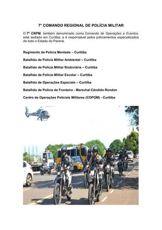 7° COMANDO REGIONAL DE POLÍCIA MILITAR
O 7º CRPM, também denominado como Comando de Operações e Eventos,
está sediado em Curitiba, e é responsável pelos policiamentos especializados
de todo o Estado do Paraná.
Regimento de Polícia Montada – Curitiba
Batalhão de Polícia Militar Ambiental – Curitiba
Batalhão de Polícia Militar Rodoviária – Curitiba
Batalhão de Polícia Militar Escolar – Curitiba
Batalhão de Operações Especiais – Curitiba
Batalhão de Polícia de Fronteira - Marechal Cândido Rondon
Centro de Operações Policiais Militares (COPOM) - Curitiba
 