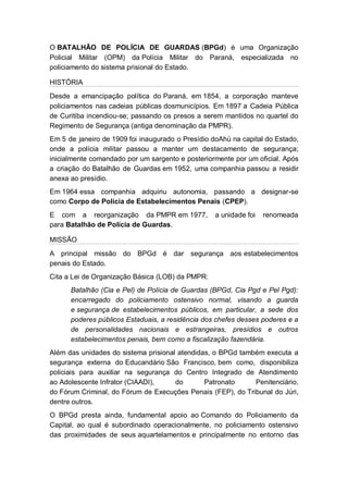 O BATALHÃO DE POLÍCIA DE GUARDAS (BPGd) é uma Organização
Policial Militar (OPM) da Polícia Militar do Paraná, especializada no
policiamento do sistema prisional do Estado.
HISTÓRIA
Desde a emancipação política do Paraná, em 1854, a corporação manteve
policiamentos nas cadeias públicas dosmunicípios. Em 1897 a Cadeia Pública
de Curitiba incendiou-se; passando os presos a serem mantidos no quartel do
Regimento de Segurança (antiga denominação da PMPR).
Em 5 de janeiro de 1909 foi inaugurado o Presídio doAhú na capital do Estado,
onde a polícia militar passou a manter um destacamento de segurança;
inicialmente comandado por um sargento e posteriormente por um oficial. Após
a criação do Batalhão de Guardas em 1952, uma companhia passou a residir
anexa ao presídio.
Em 1964 essa companhia adquiriu autonomia, passando a designar-se
como Corpo de Polícia de Estabelecimentos Penais (CPEP).
E com a reorganização da PMPR em 1977, a unidade foi renomeada
para Batalhão de Polícia de Guardas.
MISSÃO
A principal missão do BPGd é dar segurança aos estabelecimentos
penais do Estado.
Cita a Lei de Organização Básica (LOB) da PMPR:
Batalhão (Cia e Pel) de Polícia de Guardas (BPGd, Cia Pgd e Pel Pgd):
encarregado do policiamento ostensivo normal, visando a guarda
e segurança de estabelecimentos públicos, em particular, a sede dos
poderes públicos Estaduais, a residência dos chefes desses poderes e a
de personalidades nacionais e estrangeiras, presídios e outros
estabelecimentos penais, bem como a fiscalização fazendária.
Além das unidades do sistema prisional atendidas, o BPGd também executa a
segurança externa do Educandário São Francisco, bem como, disponibiliza
policiais para auxiliar na segurança do Centro Integrado de Atendimento
ao Adolescente Infrator (CIAADI), do Patronato Penitenciário,
do Fórum Criminal, do Fórum de Execuções Penais (FEP), do Tribunal do Júri,
dentre outros.
O BPGd presta ainda, fundamental apoio ao Comando do Policiamento da
Capital, ao qual é subordinado operacionalmente, no policiamento ostensivo
das proximidades de seus aquartelamentos e principalmente no entorno das
 