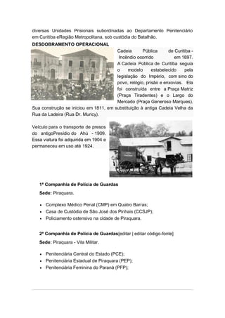 diversas Unidades Prisionais subordinadas ao Departamento Penitenciário
em Curitiba eRegião Metropolitana, sob custódia do Batalhão.
DESDOBRAMENTO OPERACIONAL
Cadeia Pública de Curitiba -
Incêndio ocorrido em 1897.
A Cadeia Pública de Curitiba seguia
o modelo estabelecido pela
legislação do Império, com sino do
povo, relógio, prisão e enxovias. Ela
foi construída entre a Praça Matriz
(Praça Tiradentes) e o Largo do
Mercado (Praça Generoso Marques).
Sua construção se iniciou em 1811, em substituição à antiga Cadeia Velha da
Rua da Ladeira (Rua Dr. Muricy).
Veículo para o transporte de presos
do antigoPresídio do Ahú - 1909.
Essa viatura foi adquirida em 1904 e
permaneceu em uso até 1924.
1ª Companhia de Polícia de Guardas
Sede: Piraquara.
Complexo Médico Penal (CMP) em Quatro Barras;
Casa de Custódia de São José dos Pinhais (CCSJP);
Policiamento ostensivo na cidade de Piraquara.
2ª Companhia de Polícia de Guardas[editar | editar código-fonte]
Sede: Piraquara - Vila Militar.
Penitenciária Central do Estado (PCE);
Penitenciária Estadual de Piraquara (PEP);
Penitenciária Feminina do Paraná (PFP);
 