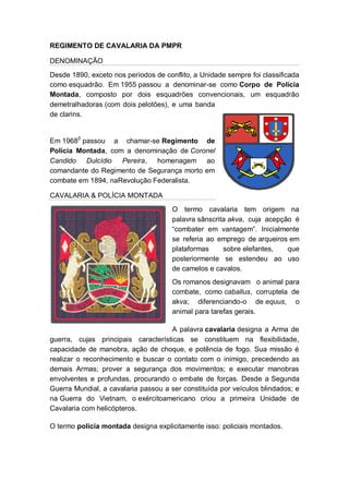 REGIMENTO DE CAVALARIA DA PMPR
DENOMINAÇÃO
Desde 1890, exceto nos períodos de conflito, a Unidade sempre foi classificada
como esquadrão. Em 1955 passou a denominar-se como Corpo de Polícia
Montada, composto por dois esquadrões convencionais, um esquadrão
demetralhadoras (com dois pelotões), e uma banda
de clarins.
Em 19685
passou a chamar-se Regimento de
Polícia Montada, com a denominação de Coronel
Candido Dulcídio Pereira, homenagem ao
comandante do Regimento de Segurança morto em
combate em 1894, naRevolução Federalista.
CAVALARIA & POLÍCIA MONTADA
O termo cavalaria tem origem na
palavra sânscrita akva, cuja acepção é
―combater em vantagem‖. Inicialmente
se referia ao emprego de arqueiros em
plataformas sobre elefantes, que
posteriormente se estendeu ao uso
de camelos e cavalos.
Os romanos designavam o animal para
combate, como caballus, corruptela de
akva; diferenciando-o de equus, o
animal para tarefas gerais.
A palavra cavalaria designa a Arma de
guerra, cujas principais características se constituem na flexibilidade,
capacidade de manobra, ação de choque, e potência de fogo. Sua missão é
realizar o reconhecimento e buscar o contato com o inimigo, precedendo as
demais Armas; prover a segurança dos movimentos; e executar manobras
envolventes e profundas, procurando o embate de forças. Desde a Segunda
Guerra Mundial, a cavalaria passou a ser constituída por veículos blindados; e
na Guerra do Vietnam, o exércitoamericano criou a primeira Unidade de
Cavalaria com helicópteros.
O termo polícia montada designa explicitamente isso: policiais montados.
 