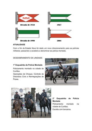 ATUALIDADE
Com o fim do Estado Novo foi dado um novo direcionamento para as polícias
militares; passando a cavalaria a denominar-se polícia montada.
DESDOBRAMENTO DA UNIDADE:
1° Esquadrão de Polícia Montada
Policiamento montado na cidade de
Curitiba.
Operações de Choque, Controle de
Distúrbios Civis e Reintegrações de
Posse.
2° Esquadrão de Polícia
Montada
Policiamento montado na
cidade de Curitiba;
Escolta com lanceiros.
 