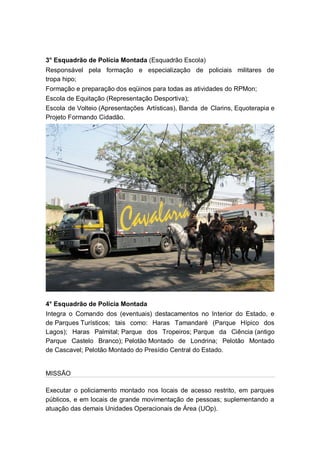 3° Esquadrão de Polícia Montada (Esquadrão Escola)
Responsável pela formação e especialização de policiais militares de
tropa hipo;
Formação e preparação dos eqüinos para todas as atividades do RPMon;
Escola de Equitação (Representação Desportiva);
Escola de Volteio (Apresentações Artísticas), Banda de Clarins, Equoterapia e
Projeto Formando Cidadão.
4° Esquadrão de Polícia Montada
Integra o Comando dos (eventuais) destacamentos no Interior do Estado, e
de Parques Turísticos; tais como: Haras Tamandaré (Parque Hípico dos
Lagos); Haras Palmital; Parque dos Tropeiros; Parque da Ciência (antigo
Parque Castelo Branco); Pelotão Montado de Londrina; Pelotão Montado
de Cascavel; Pelotão Montado do Presídio Central do Estado.
MISSÃO
Executar o policiamento montado nos locais de acesso restrito, em parques
públicos, e em locais de grande movimentação de pessoas; suplementando a
atuação das demais Unidades Operacionais de Área (UOp).
 