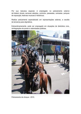 Por sua natureza especial, é empregado no policiamento externo
de futebol, shows, carnaval, eleições, comícios, passeatas, carreatas, parques
de exposição, festivais musicais e folclóricos.
Realiza policiamento especializado em representações solenes, e escolta
de lanceiros para dignitários.
Extraordinariamente, pode ser empregado em situações de distúrbios civis,
reintegrações de posse e calamidades públicas.
Policiamento de choque - 2010.
 