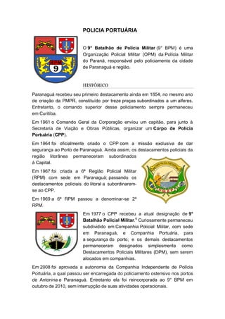 POLICIA PORTUÁRIA
O 9° Batalhão de Polícia Militar (9° BPM) é uma
Organização Policial Militar (OPM) da Polícia Militar
do Paraná, responsável pelo policiamento da cidade
de Paranaguá e região.
HISTÓRICO
Paranaguá recebeu seu primeiro destacamento ainda em 1854, no mesmo ano
de criação da PMPR, constituído por treze praças subordinados a um alferes.
Entretanto, o comando superior desse policiamento sempre permaneceu
em Curitiba.
Em 1961 o Comando Geral da Corporação enviou um capitão, para junto à
Secretaria de Viação e Obras Públicas, organizar um Corpo de Polícia
Portuária (CPP).
Em 1964 foi oficialmente criado o CPP com a missão exclusiva de dar
segurança ao Porto de Paranaguá. Ainda assim, os destacamentos policiais da
região litorânea permaneceram subordinados
à Capital.
Em 1967 foi criada a 6ª Região Policial Militar
(RPM) com sede em Paranaguá; passando os
destacamentos policiais do litoral a subordinarem-
se ao CPP.
Em 1969 a 6ª RPM passou a denominar-se 2ª
RPM.
Em 1977 o CPP recebeu a atual designação de 9°
Batalhão Policial Militar.6
Curiosamente permaneceu
subdividido em Companhia Policial Militar, com sede
em Paranaguá, e Companhia Portuária, para
a segurança do porto; e os demais destacamentos
permaneceram designados simplesmente como
Destacamentos Policiais Militares (DPM), sem serem
alocados em companhias.
Em 2008 foi aprovada a autonomia da Companhia Independente de Polícia
Portuária, a qual passou ser encarregada do policiamento ostensivo nos portos
de Antonina e Paranaguá. Entretanto ela foi reincorporada ao 9° BPM em
outubro de 2010, sem interrupção de suas atividades operacionais.
 