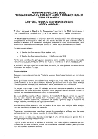 AS FORÇAS ESPECIAIS NO BRASIL
"QUALQUER MISSÃO, EM QUALQUER LUGAR, A QUALQUER HORA, DE
QUALQUER MANEIRA."
A HISTÓRIA REGIONAL DAS FORÇAS ESPECIAIS
(ORIGEM NO BRASIL)
A nível nacional a Batalha de Guararapes1
, em torno de 1640 demonstrou o
que uma unidade bem treinada pode fazer mesmo sendo menor em número.
1
A Batalha dos Guararapes, na sequência da Guerra da Restauração após a Restauração da
Independência de Portugal de 1640, foi uma batalha travada em dois confrontos entre o
exército da Holanda e os defensores do Império Português no Morro dos Guararapes, atual
município de Jaboatão dos Guararapes, situado na Grande Recife, em Pernambuco, Brasil.
Os dois confrontos foram:
1ª Batalha dos Guararapes - 19 de abril de 1648.
2ª Batalha dos Guararapes (decisiva) - 19 de fevereiro de 1649
Por ter sido vencida pelos portugueses destaca-se como episódio marcante na Insurreição
Pernambucana, que culminou no término das Invasões holandesas do Brasil, no século XVII.
A assinatura da capitulação deu-se em 1654, no Recife, de onde partiram os últimos navios
holandeses em direção à Europa.
Primeira batalha
Segue um resumo da descrição da 1ª batalha, segundo Diogo Lopes Santiago, um cronista da
guerra:
Tanto que nossa infantaria se escondeu nos mangues ao pé do último monte, Antônio Dias
Cardosoordenou a 20 de seus melhores homens que fossem com 40 dos índios de Filipe
Camarão procurar o inimigo, que marchava do Recife pelo caminho dos Guararapes.
Na entrada dos montes, nossos 60 soldados atacaram a vanguarda holandesa e vieram se
retirando sem dar costas ao inimigo, atraindo-o a uma passagem estreita entre os montes e o
mangue, até poucos passos de onde estava o nosso exército.
Do nosso lado houve certa confusão e opiniões de retirada frente àquele exército tão superior,
mas os dois mestres de campo, João Fernandes Vieira e André Vidal de Negreiros,
resolveram, conforme combinado, enfrentá-los ali, dando a primeira carga e investindo no
inimigo à espada, mesmo que sob fogo dos mosquetes.
Marchou André Vidal pela baixa com o Camarão à sua direita pelo mangue. Vieira avançou
pelo alto com Henrique Dias à sua esquerda.
Aguardaram os nossos duas espantosas cargas de mosquetaria e artilharia sem da nossa
parte se dar nenhum tiro, indo ao encontro do inimigo já bem perto.
Neste tempo, por toda parte, disparou nosso fogo de uma só vez, causando grande dano e
desorganização nos esquadrões inimigos.
Logo os nossos sacaram as espadas e atacaram com tanto ímpeto e violência que não
puderam os lanceiros conter os nossos de infiltrarem-se, matarem e destroçarem por meia
hora, até que lhes pusessem em fuga.
 