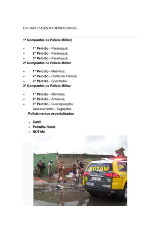 DESDOBRAMENTO OPERACIONAL
1ª Companhia de Polícia Militar]
1° Pelotão - Paranaguá;
2° Pelotão - Paranaguá;
3° Pelotão - Paranaguá.
2ª Companhia de Polícia Militar
1° Pelotão - Matinhos;
2° Pelotão - Pontal do Paraná;
3° Pelotão - Guaratuba.
3ª Companhia de Polícia Militar
1° Pelotão - Morretes;
2° Pelotão - Antonina;
3° Pelotão - Guaraqueçaba.
Destacamento - Tagaçaba.
Policiamentos especializados
Canil;
Patrulha Rural;
ROTAM.
 