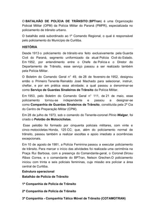 O BATALHÃO DE POLÍCIA DE TRÂNSITO (BPTran) é uma Organização
Policial Militar (OPM) da Polícia Militar do Paraná (PMPR), especializada no
policiamento de trânsito urbano.
O batalhão está subordinado ao 1º Comando Regional, o qual é responsável
pelo policiamento do Município de Curitiba.
HISTÓRIA
Desde 1913 o policiamento de trânsito era feito exclusivamente pela Guarda
Civil do Paraná, segmento uniformizado da atual Polícia Civil do Estado.
Em 1952, por entendimento entre o Chefe de Polícia e o Diretor do
Departamento de Trânsito, esse serviço passou a ser realizado também
pela Polícia Militar.
O Boletim do Comando Geral n° 49, de 28 de fevereiro de 1952, designou
então o Primeiro Tenente Reinaldo José Machado para selecionar, instruir,
chefiar, e por em prática essa atividade; a qual passou a denominar-se
como Serviço de Guardas Sinaleiros de Trânsito da Polícia Militar.
Em 1953, pelo Boletim do Comando Geral n° 111, de 21 de maio, esse
policiamento tornou-se independente e passou a designar-se
como Companhia de Guardas Sinaleiros de Trânsito, constituída pela 2ª Cia
do Centro de Preparação Militar (CPM).
Em 28 de julho de 1973, sob o comando do Tenente-coronel Plínio Walger, foi
criado o Pelotão de Motociclistas.
Esse pelotão foi formado por cinquenta policiais militares, com vinte e
cinco motocicletas Honda, 125 CC; que, além do policiamento normal de
trânsito, passou também a realizar escoltas e apoio imediato a ocorrências
excepcionais.
Em 10 de agosto de 1981, a Polícia Feminina passou a executar policiamento
de trânsito. Para marcar o início das atividades foi realizada uma cerimônia na
Praça Rui Barbosa, com a presença do Comandante-geral, o Coronel Dirceu
Ribas Correa, e o comandante do BPTran, Nelson Grechen.O policiamento
iniciou com trinta e seis policiais femininas, cuja missão era policiar a área
central de Curitiba.
Estrutura operacional
Batalhão de Polícia de Trânsito
1ª Companhia de Polícia de Trânsito
2ª Companhia de Polícia de Trânsito
3ª Companhia - Companhia Tático Móvel de Trânsito (COTAMOTRAN)
 