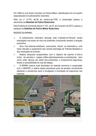 Em 1968 os civis foram incluídos na Polícia Militar, classificados em um quadro
especializado em policiamento rodoviário.
Pela Lei n° 6.774, de 08 de Janeiro de 1976, a corporação passou a
denominar-se Batalhão de Polícia Rodoviária.
Pela Portaria do Comando Geral nº 121, de 01 de Fevereiro de 2013, passou a
designar-se Batalhão de Polícia Militar Rodoviária.
MISSÃO DO BPMRV
O policiamento rodoviário abrange todo o Estado do Paraná; sendo
empregado nos locais de risco de acidentes, priorizando sempre a atuação
preventiva.
Atua nas rodovias estaduais, procurando induzir os motoristas a uma
maior atenção e acatamento das normas doCódigo de Trânsito Brasileiro e
das resoluções do Contran.
Realiza bloqueios programados com o objetivo de reprimir o furto e
roubo de veículos e cargas; tráfico deentorpecentes e contrabando; bem
como coibir abusos por parte dos condutores, e proporcionar segurança,
fluidez e acessibilidade às vias de trafego.
O BPMRv exerce suas atividades em estreita harmonia e cooperação
com o DER/PR, e realiza ações educativas junto às escolas; promovendo
palestras e campanhas para a divulgação e orientação da segurança nas
rodovias.
 