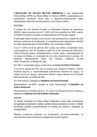 O BATALHÃO DE POLÍCIA MILITAR AMBIENTAL é uma Organização
Policial Militar (OPM) da Polícia Militar do Paraná (PMPR), especializada em
policiamento ambiental; tendo sido a segunda unidade policial militar
especializada nesse tipo de policiamento a ser criada no Brasil.
HISTÓRIA
A criação de uma Guarda Florestal, na Secretaria Estadual de Agricultura
(SEAG), estava prevista na Lei n° 2.509, de 23 de novembro de 1955, quando
a Divisão Florestal foi anexada ao Departamento de Produção Vegetal.
A efetivação dessa Guarda nunca ocorreu, pois pressupunha a criação de uma
estrutura autônoma de fiscalização. A competência pelo policiamento florestal
foi então repassada para a Polícia Militar, com vinculação à SEAG.
A Lei n° 3.076, de 04 de abril de 1957, previu seu efetivo, inicialmente como
uma companhia, mas foi somente a partir de 18 de setembro de 1962 que a
Polícia Florestal passou verdadeiramente a existir; após a especialização de
um grupo de oficiais, e a conclusão de um curso especial para os praças. Os
primeiros destacamentos foram nos Parques Estaduais de Vila
Velha, Campinhos, e Monge da Lapa.
Em 1967 a corporação passou a denominar-se Corpo de Polícia Florestal.
E em 24 de agosto de 1970, por um acordo com o Governo Federal, a Polícia
Florestal assumiu a responsabilidade pelo Parque Nacional do Iguaçu, na
cidade de Foz do Iguaçu. Assumindo também nesse mesmo ano a Floresta
Nacional de Irati, na cidade de Irati.
Em 1974 passou a designar-se Batalhão de Polícia Florestal.
Recentemente, em 2005, recebeu a atual denominação de Batalhão de
Polícia Ambiental.
Pela Portaria do Comando Geral nº 121, de 01 de Fevereiro de 2013, passou a
designar-se Batalhão de Polícia Militar Ambiental.
MISSÃO
.A missão primordial da Polícia Militar Ambiental é zelar pelo cumprimento
da legislação ambiental de defesa da flora efauna silvestres em todo o Estado
do Paraná; atuando preventivamente no sentido de orientar e dissuadir as
transgressões.
Realizar a prisão de infratores no cometimento de crimes ambientais; os
encaminhando para a lavratura do flagrantee inquérito policial;
 