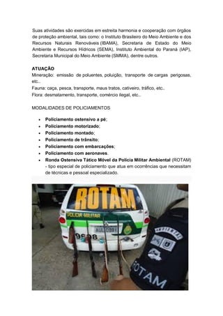Suas atividades são exercidas em estreita harmonia e cooperação com órgãos
de proteção ambiental, tais como: o Instituto Brasileiro do Meio Ambiente e dos
Recursos Naturais Renováveis (IBAMA), Secretaria de Estado do Meio
Ambiente e Recursos Hídricos (SEMA), Instituto Ambiental do Paraná (IAP),
Secretaria Municipal do Meio Ambiente (SMMA), dentre outros.
ATUAÇÃO
Mineração: emissão de poluentes, poluição, transporte de cargas perigosas,
etc..
Fauna: caça, pesca, transporte, maus tratos, cativeiro, tráfico, etc..
Flora: desmatamento, transporte, comércio ilegal, etc..
MODALIDADES DE POLICIAMENTOS
Policiamento ostensivo a pé;
Policiamento motorizado;
Policiamento montado;
Policiamento de trânsito;
Policiamento com embarcações;
Policiamento com aeronaves.
Ronda Ostensiva Tático Móvel da Polícia Militar Ambiental (ROTAM)
- tipo especial de policiamento que atua em ocorrências que necessitam
de técnicas e pessoal especializado.
 