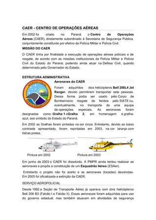CAER - CENTRO DE OPERAÇÕES AÉREAS
Em 2002 foi criado no Paraná o Centro de Operações
Aéreas (CAER), diretamente subordinado à Secretaria de Segurança Pública,
conjuntamente constituído por efetivo da Polícia Militar e Polícia Civil.
MISSÃO DO CAER
O CAER tinha por finalidade a execução de operações aéreas policiais e de
resgate, de acordo com as missões institucionais da Polícia Militar e Polícia
Civil do Estado do Paraná; podendo ainda atuar na Defesa Civil, quando
determinado pelo Governador do Estado.
ESTRUTURA ADMINISTRATIVA
Aeronaves do CAER
Foram adquiridos dois helicópteros Bell 206L4 Jet
Ranger, devido permitirem transportar sete pessoas.
Dessa forma podia ser usado pelo Corpo de
Bombeirosno resgate de feridos pelo SIATE ou,
eventualmente, no transporte de uma equipe
de operações especiais. As aeronaves foram
designadas como: Gralha 1 eGralha 2, em homenagem à gralha-
azul, ave símbolo do Estado do Paraná.
Em 2002 as Gralhas foram pintadas na cor cinza. Entretanto, devido ao baixo
contraste apresentado, foram repintadas em 2003, na cor laranja com
listras pretas.
Pintura em 2002 Pintura em 2003
Em junho de 2003 o CAER foi dissolvido. A PMPR ainda tentou realocar as
aeronaves e propôs a constituição de um Esquadrão Aéreo (ESAer).
Entretanto o projeto não foi aceito e as aeronaves (locadas) devolvidas.
Em 2005 foi oficializada a extinção da CAER.
SERVIÇO AEROPOLICIAL
Desde 1992 a Seção de Transporte Aéreo já operava com dois helicópteros
Bell 206 B3 (Falcão I e Falcão II). Essas aeronaves foram adquiridas para uso
do governo estadual, mas também atuavam em atividades de segurança
 
